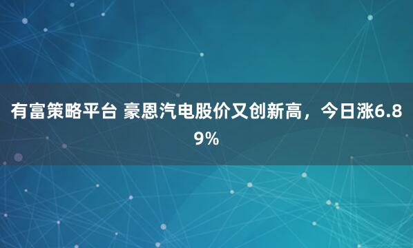 有富策略平台 豪恩汽电股价又创新高,今日涨6.89%