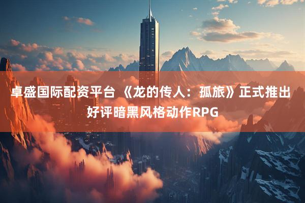 卓盛国际配资平台 《龙的传人：孤旅》正式推出 好评暗黑风格动作RPG