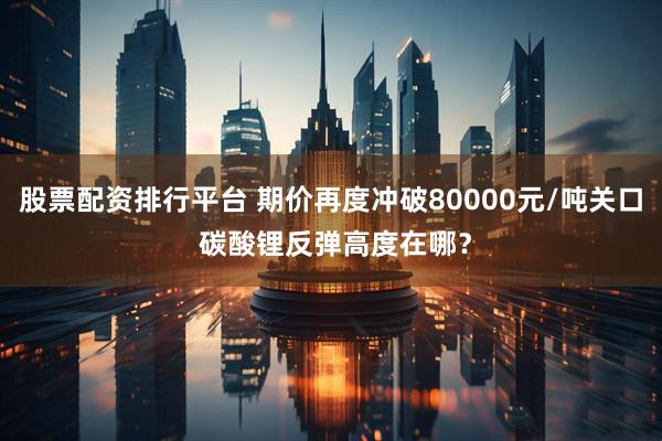 股票配资排行平台 期价再度冲破80000元/吨关口 碳酸锂反弹高度在哪?