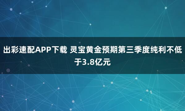 出彩速配APP下载 灵宝黄金预期第三季度纯利不低于3.8亿元