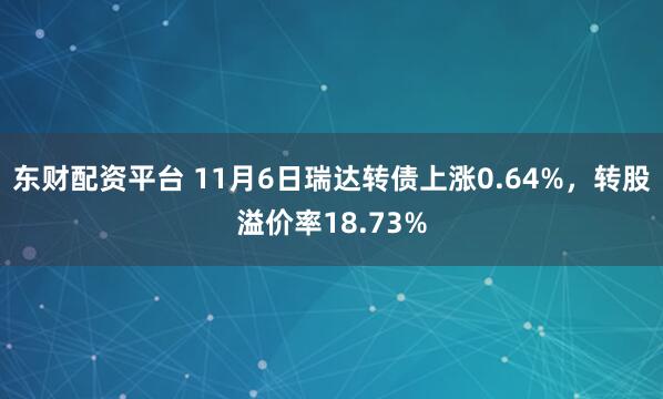 东财配资平台 11月6日瑞达转债上涨0.64%，转股溢价率18.73%