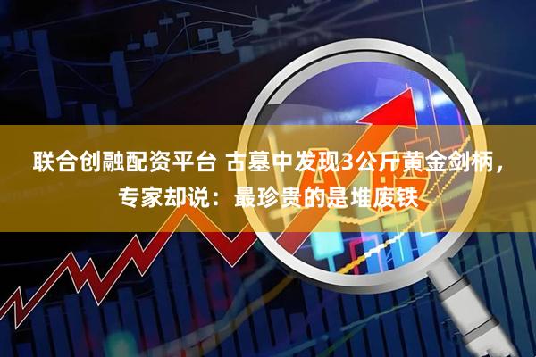 联合创融配资平台 古墓中发现3公斤黄金剑柄，专家却说：最珍贵的是堆废铁