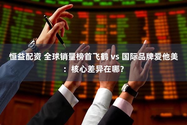 恒益配资 全球销量榜首飞鹤 vs 国际品牌爱他美：核心差异在哪？