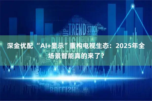 深金优配 “AI+显示”重构电视生态：2025年全场景智能真的来了？
