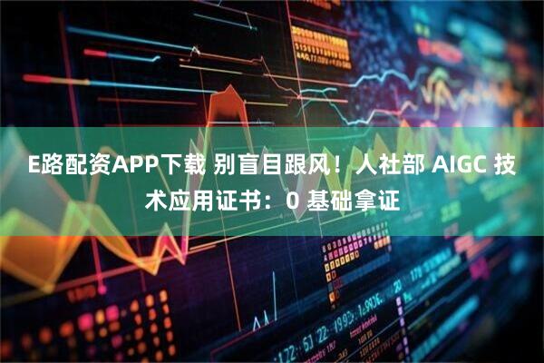 E路配资APP下载 别盲目跟风!人社部 AIGC 技术应用证书:0 基础拿证