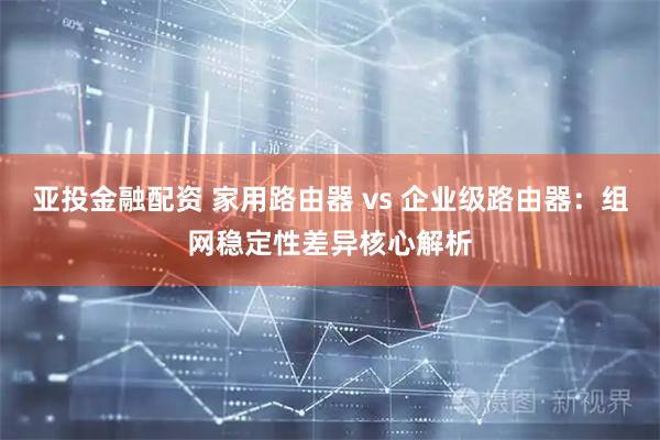 亚投金融配资 家用路由器 vs 企业级路由器：组网稳定性差异核心解析