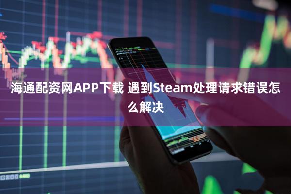 海通配资网APP下载 遇到Steam处理请求错误怎么解决