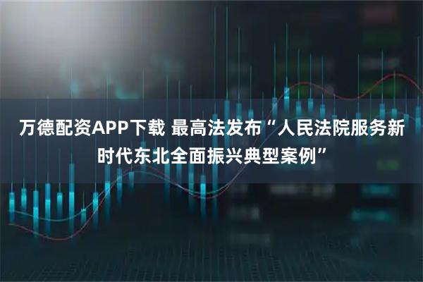 万德配资APP下载 最高法发布“人民法院服务新时代东北全面振兴典型案例”