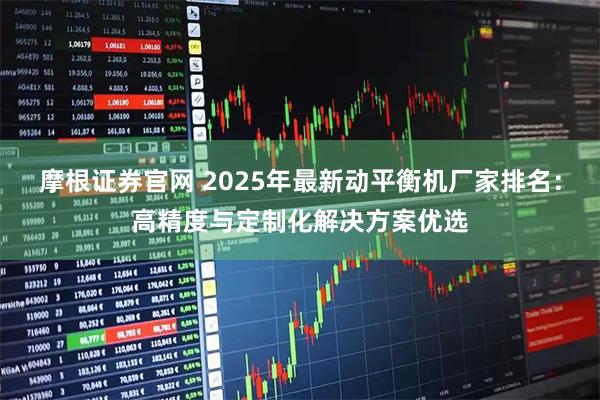 摩根证券官网 2025年最新动平衡机厂家排名：高精度与定制化解决方案优选