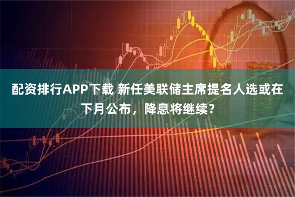 配资排行APP下载 新任美联储主席提名人选或在下月公布，降息将继续？