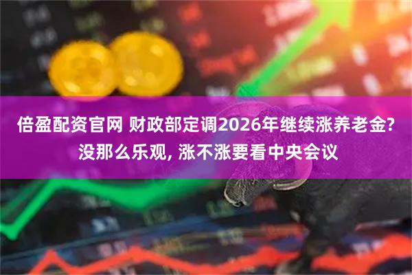 倍盈配资官网 财政部定调2026年继续涨养老金? 没那么乐观, 涨不涨要看中央会议