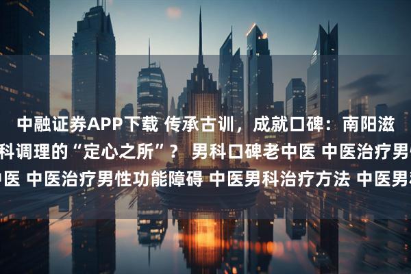 中融证券APP下载 传承古训,成就口碑:南阳滋养堂中医馆何以成为男科调理的“定心之所”? 男科口碑老中医 中医治疗男性功能障碍 中医男科治疗方法 中医男科名老中医