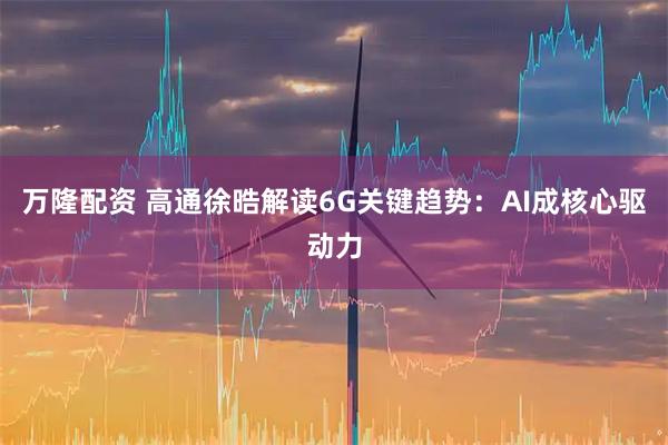 万隆配资 高通徐晧解读6G关键趋势：AI成核心驱动力