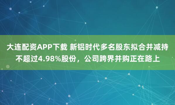 大连配资APP下载 新铝时代多名股东拟合并减持不超过4.98%股份,公司跨界并购正在路上