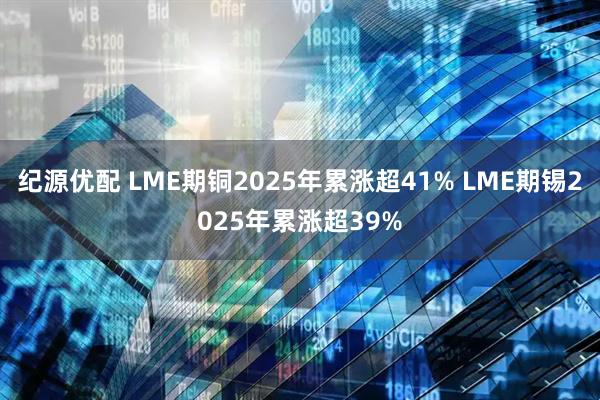纪源优配 LME期铜2025年累涨超41% LME期锡2025年累涨超39%