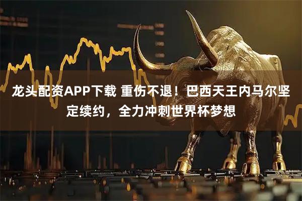 龙头配资APP下载 重伤不退！巴西天王内马尔坚定续约，全力冲刺世界杯梦想