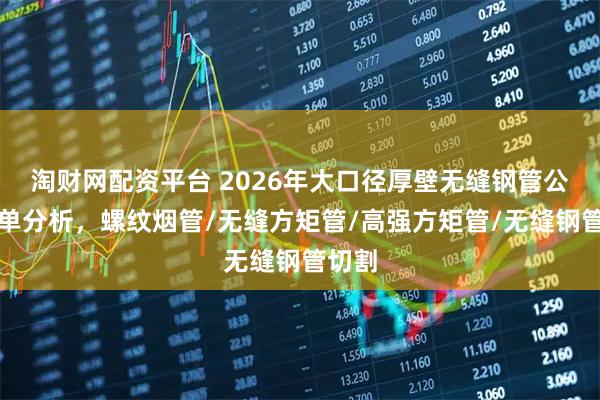 淘财网配资平台 2026年大口径厚壁无缝钢管公司榜单分析，螺纹烟管/无缝方矩管/高强方矩管/无缝钢管切割