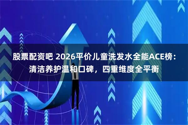 股票配资吧 2026平价儿童洗发水全能ACE榜：清洁养护温和口碑，四重维度全平衡