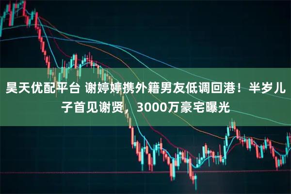 昊天优配平台 谢婷婷携外籍男友低调回港！半岁儿子首见谢贤，3000万豪宅曝光