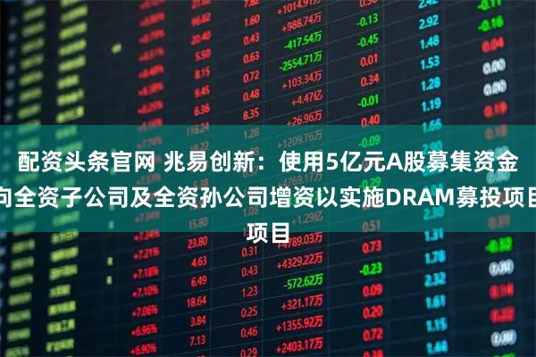 配资头条官网 兆易创新：使用5亿元A股募集资金向全资子公司及全资孙公司增资以实施DRAM募投项目