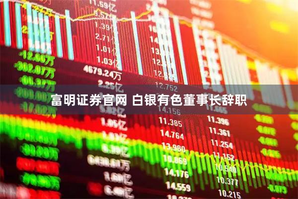 富明证券官网 白银有色董事长辞职