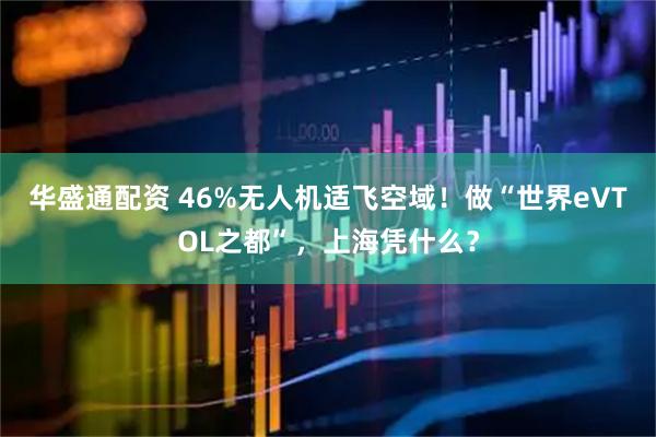 华盛通配资 46%无人机适飞空域！做“世界eVTOL之都”，上海凭什么？
