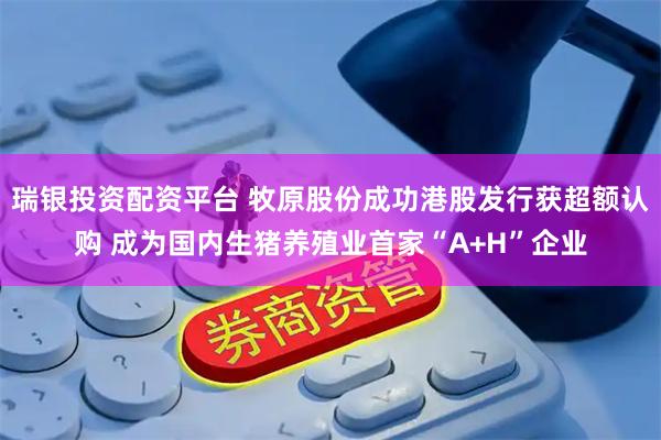 瑞银投资配资平台 牧原股份成功港股发行获超额认购 成为国内生猪养殖业首家“A+H”企业