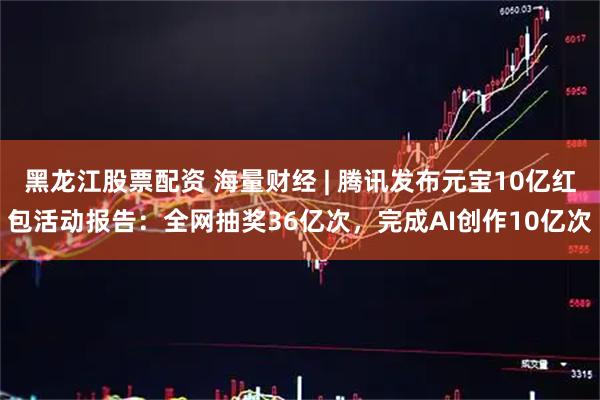 黑龙江股票配资 海量财经 | 腾讯发布元宝10亿红包活动报告：全网抽奖36亿次，完成AI创作10亿次