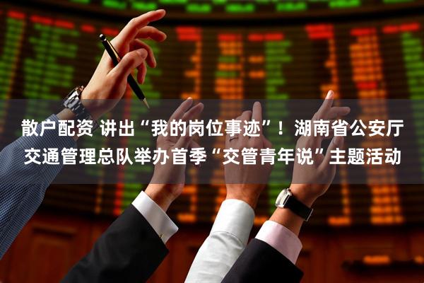散户配资 讲出“我的岗位事迹”！湖南省公安厅交通管理总队举办首季“交管青年说”主题活动