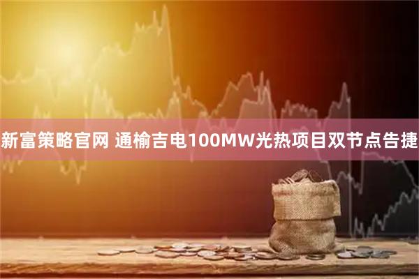新富策略官网 通榆吉电100MW光热项目双节点告捷