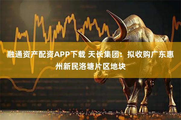融通资产配资APP下载 天长集团：拟收购广东惠州新民洛塘片区地块