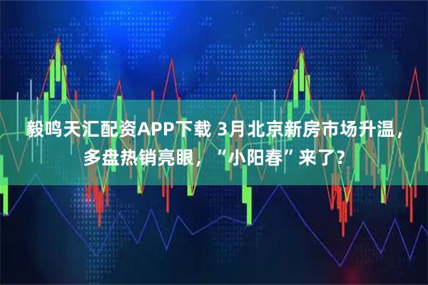 毅鸣天汇配资APP下载 3月北京新房市场升温,多盘热销亮眼,“小阳春”来了?