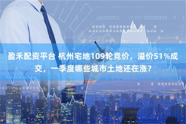 盈禾配资平台 杭州宅地109轮竞价，溢价51%成交，一季度哪些城市土地还在涨？