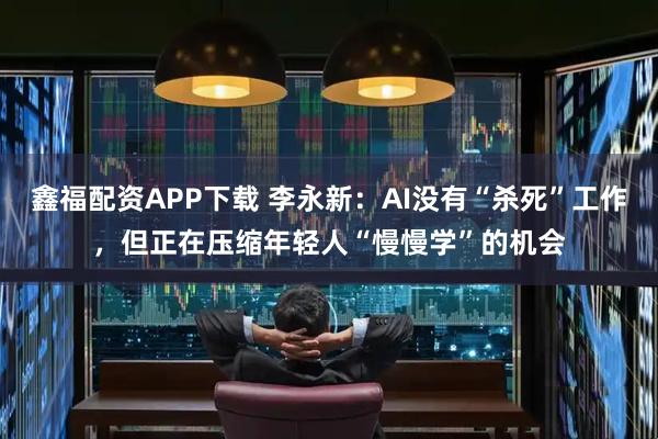 鑫福配资APP下载 李永新：AI没有“杀死”工作，但正在压缩年轻人“慢慢学”的机会