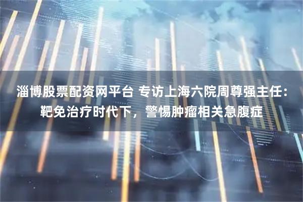 淄博股票配资网平台 专访上海六院周尊强主任：靶免治疗时代下，警惕肿瘤相关急腹症