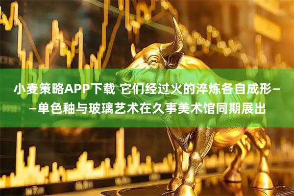 小麦策略APP下载 它们经过火的淬炼各自成形——单色釉与玻璃艺术在久事美术馆同期展出