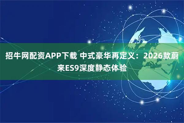 招牛网配资APP下载 中式豪华再定义：2026款蔚来ES9深度静态体验