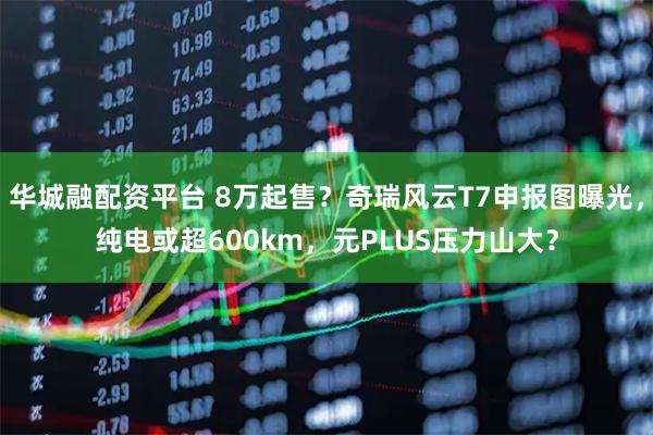 华城融配资平台 8万起售？奇瑞风云T7申报图曝光，纯电或超600km，元PLUS压力山大？
