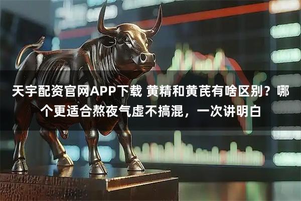 天宇配资官网APP下载 黄精和黄芪有啥区别？哪个更适合熬夜气虚不搞混，一次讲明白